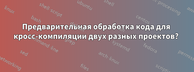 Предварительная обработка кода для кросс-компиляции двух разных проектов?