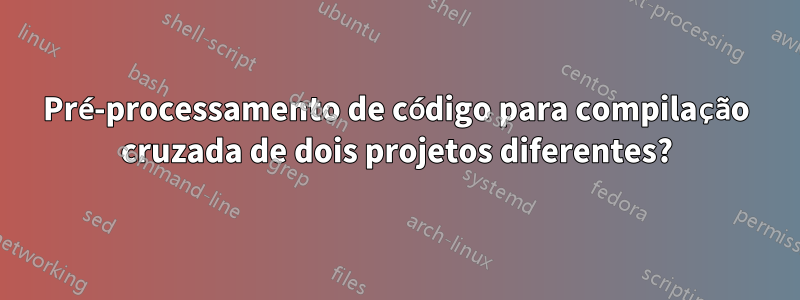 Pré-processamento de código para compilação cruzada de dois projetos diferentes?