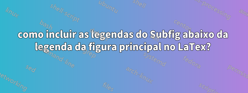 como incluir as legendas do Subfig abaixo da legenda da figura principal no LaTex?