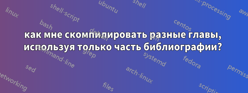как мне скомпилировать разные главы, используя только часть библиографии?