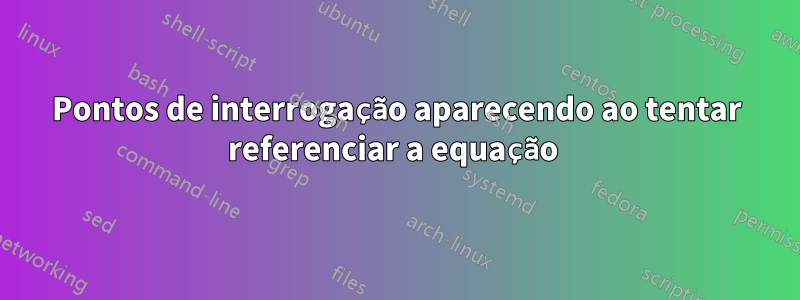 Pontos de interrogação aparecendo ao tentar referenciar a equação 