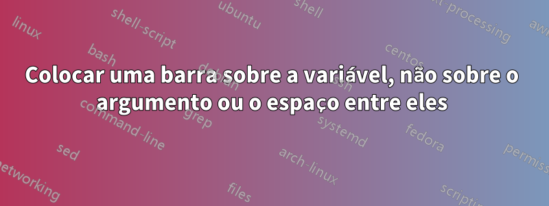Colocar uma barra sobre a variável, não sobre o argumento ou o espaço entre eles