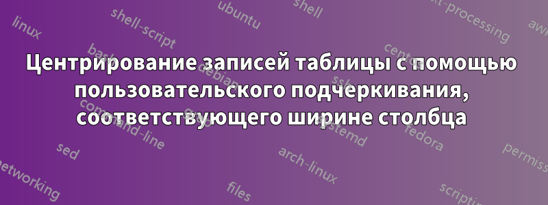 Центрирование записей таблицы с помощью пользовательского подчеркивания, соответствующего ширине столбца