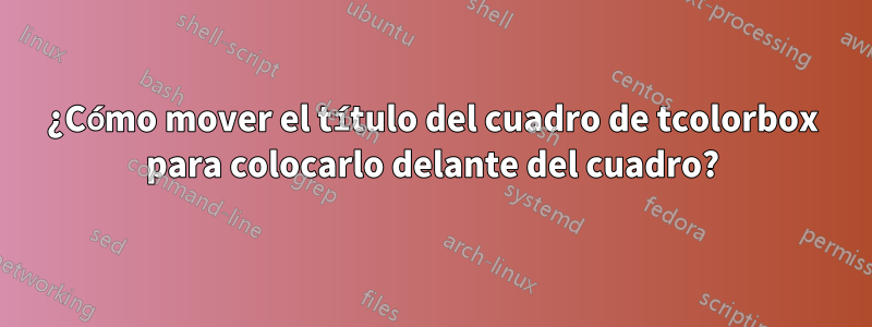 ¿Cómo mover el título del cuadro de tcolorbox para colocarlo delante del cuadro?