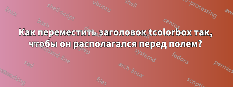 Как переместить заголовок tcolorbox так, чтобы он располагался перед полем?