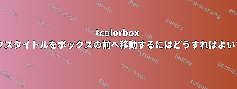 tcolorbox のボックスタイトルをボックスの前へ移動するにはどうすればよいですか?
