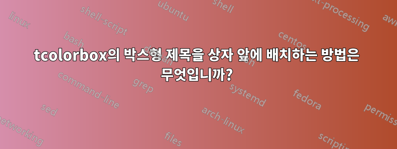 tcolorbox의 박스형 제목을 상자 앞에 배치하는 방법은 무엇입니까?