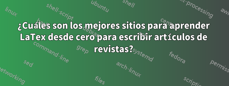 ¿Cuáles son los mejores sitios para aprender LaTex desde cero para escribir artículos de revistas?