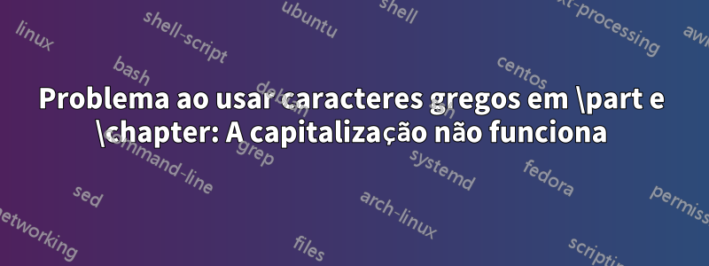 Problema ao usar caracteres gregos em \part e \chapter: A capitalização não funciona