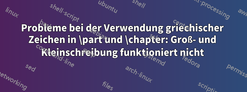 Probleme bei der Verwendung griechischer Zeichen in \part und \chapter: Groß- und Kleinschreibung funktioniert nicht