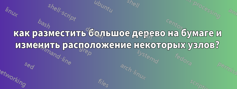 как разместить большое дерево на бумаге и изменить расположение некоторых узлов?