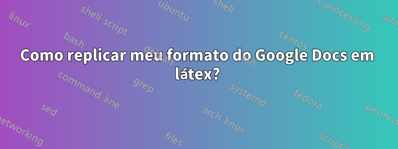 Como replicar meu formato do Google Docs em látex?