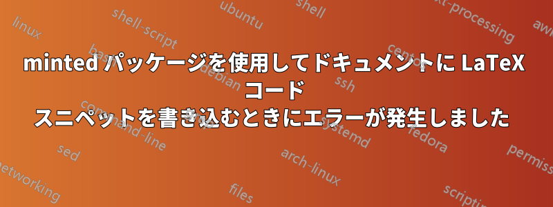 minted パッケージを使用してドキュメントに LaTeX コード スニペットを書き込むときにエラーが発生しました 