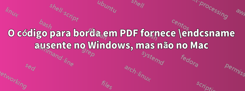 O código para borda em PDF fornece \endcsname ausente no Windows, mas não no Mac