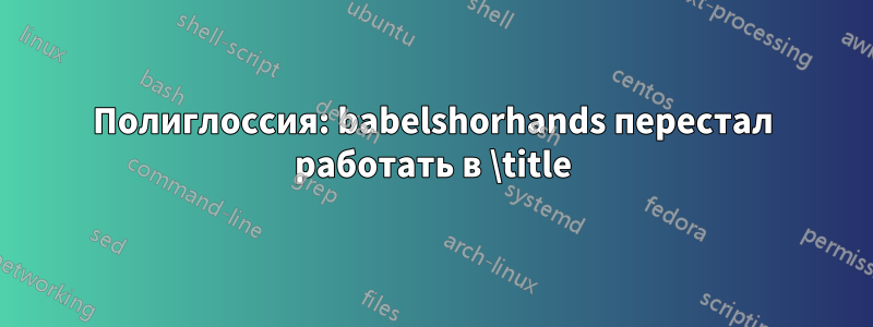 Полиглоссия: babelshorhands перестал работать в \title