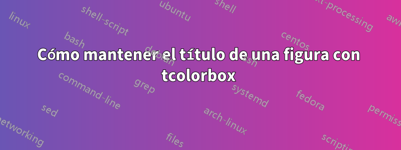 Cómo mantener el título de una figura con tcolorbox