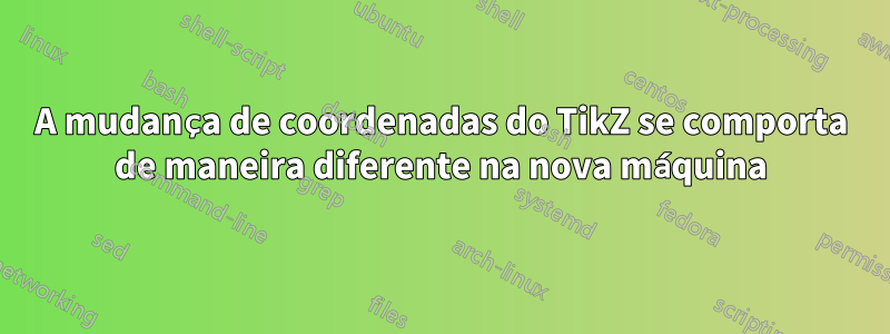 A mudança de coordenadas do TikZ se comporta de maneira diferente na nova máquina