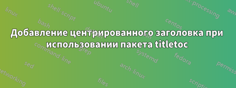 Добавление центрированного заголовка при использовании пакета titletoc