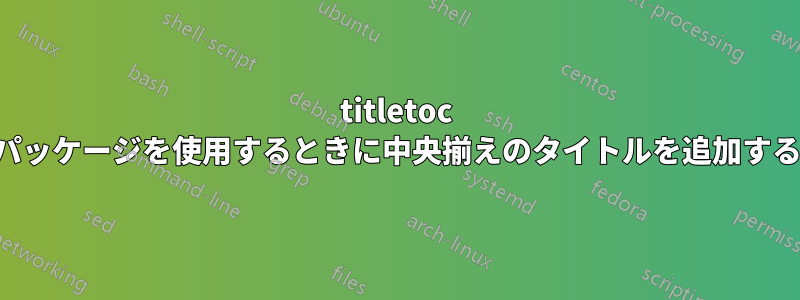 titletoc パッケージを使用するときに中央揃えのタイトルを追加する