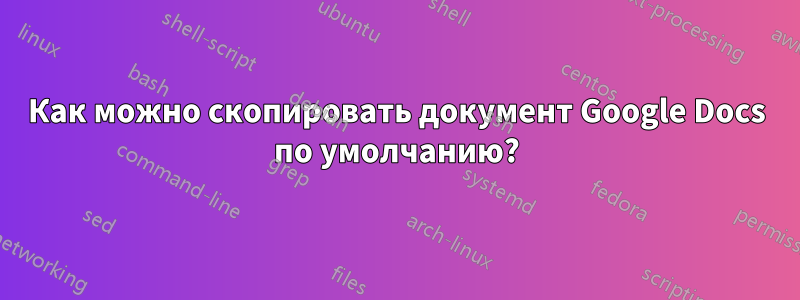 Как можно скопировать документ Google Docs по умолчанию?