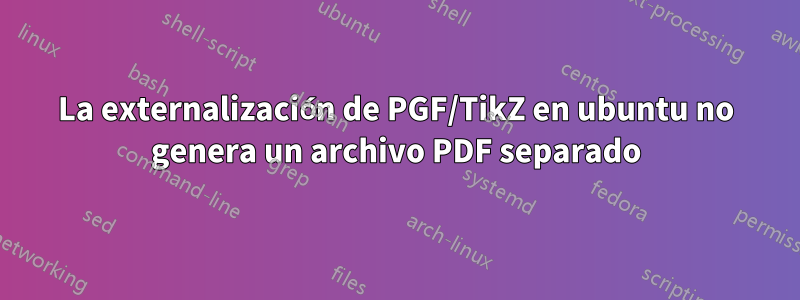 La externalización de PGF/TikZ en ubuntu no genera un archivo PDF separado