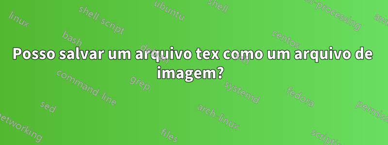 Posso salvar um arquivo tex como um arquivo de imagem? 