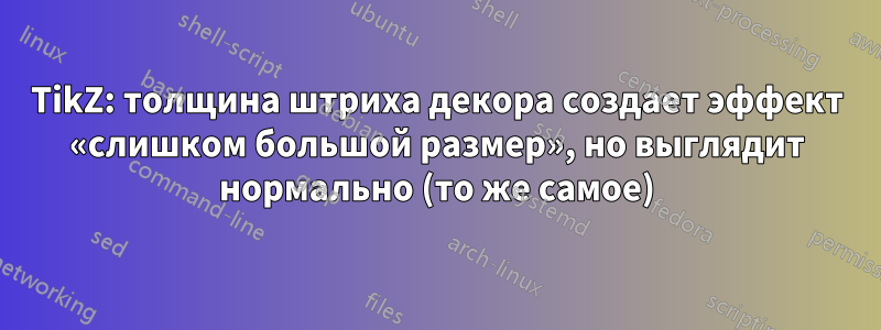 TikZ: толщина штриха декора создает эффект «слишком большой размер», но выглядит нормально (то же самое)