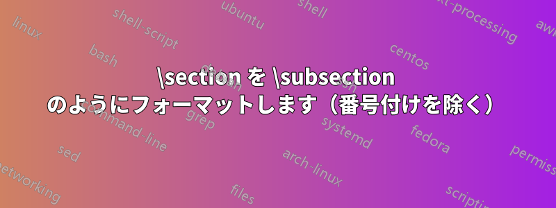 \section を \subsection のようにフォーマットします（番号付けを除く）