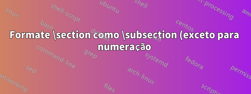 Formate \section como \subsection (exceto para numeração)
