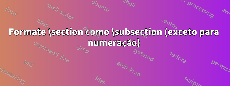 Formate \section como \subsection (exceto para numeração)