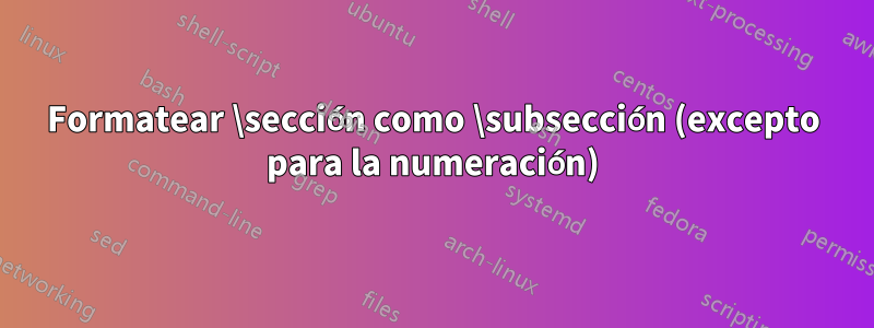 Formatear \sección como \subsección (excepto para la numeración)