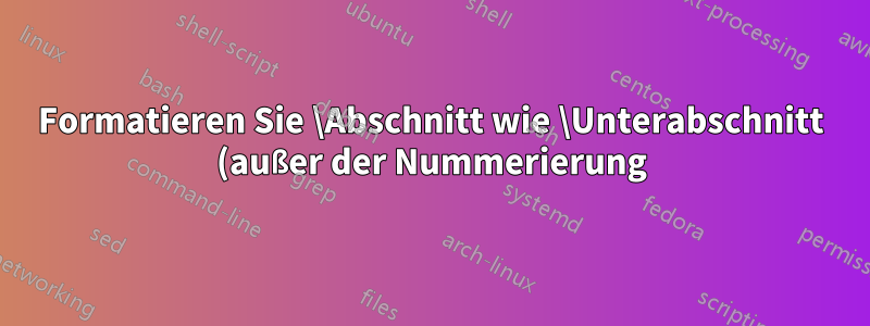 Formatieren Sie \Abschnitt wie \Unterabschnitt (außer der Nummerierung).