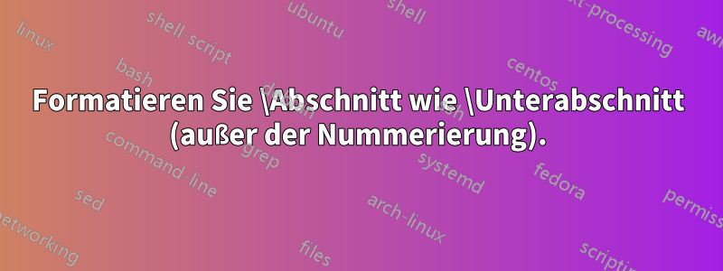 Formatieren Sie \Abschnitt wie \Unterabschnitt (außer der Nummerierung).