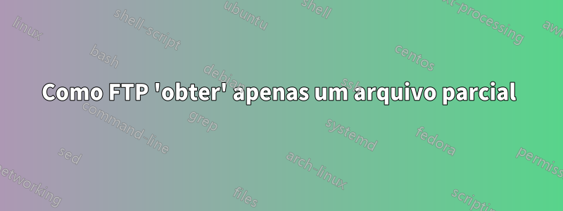 Como FTP 'obter' apenas um arquivo parcial