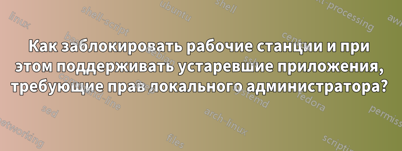 Как заблокировать рабочие станции и при этом поддерживать устаревшие приложения, требующие прав локального администратора?