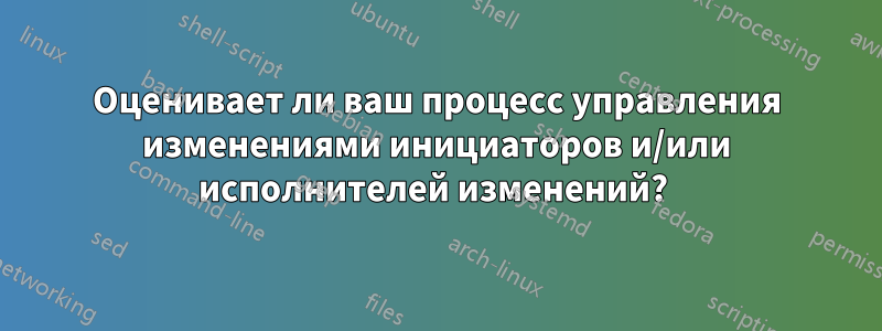 Оценивает ли ваш процесс управления изменениями инициаторов и/или исполнителей изменений? 