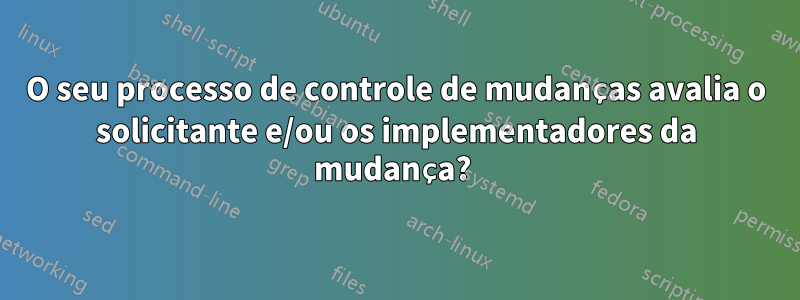 O seu processo de controle de mudanças avalia o solicitante e/ou os implementadores da mudança? 