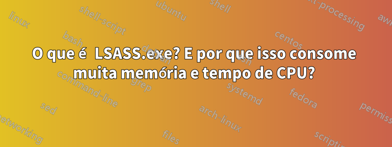O que é LSASS.exe? E por que isso consome muita memória e tempo de CPU?