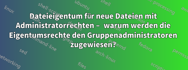 Dateieigentum für neue Dateien mit Administratorrechten – warum werden die Eigentumsrechte den Gruppenadministratoren zugewiesen?