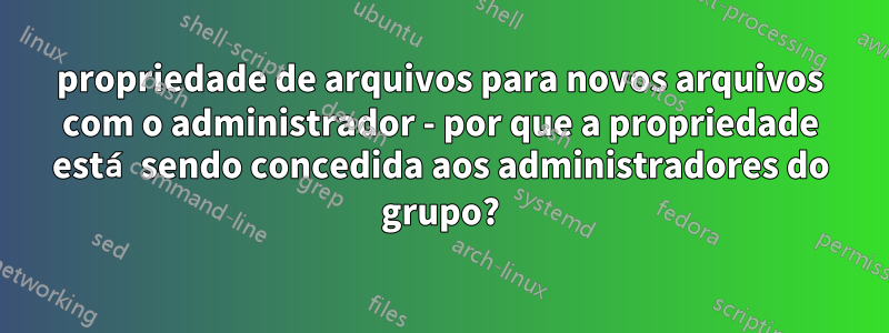 propriedade de arquivos para novos arquivos com o administrador - por que a propriedade está sendo concedida aos administradores do grupo?