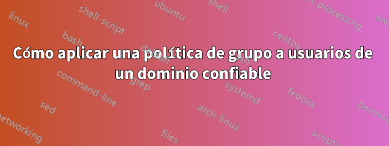 Cómo aplicar una política de grupo a usuarios de un dominio confiable