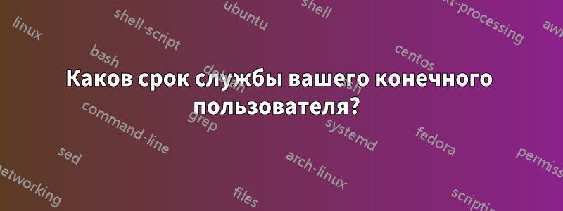 Каков срок службы вашего конечного пользователя?