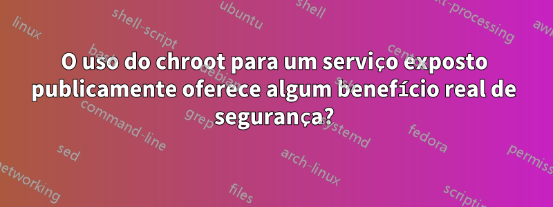 O uso do chroot para um serviço exposto publicamente oferece algum benefício real de segurança?