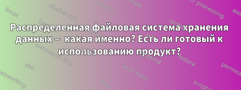 Распределенная файловая система хранения данных — какая именно? Есть ли готовый к использованию продукт?