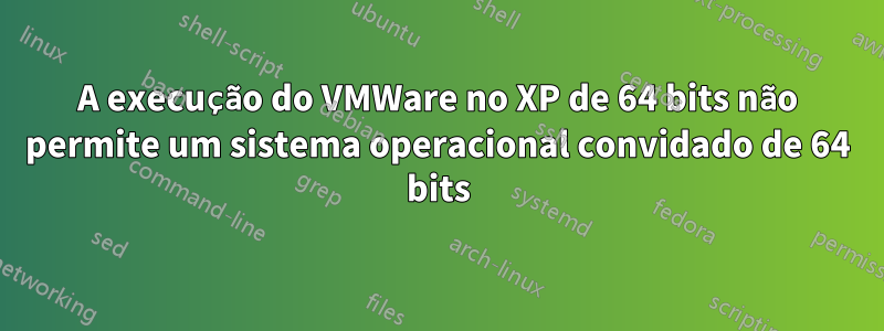 A execução do VMWare no XP de 64 bits não permite um sistema operacional convidado de 64 bits