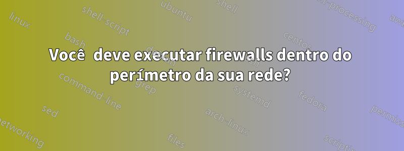 Você deve executar firewalls dentro do perímetro da sua rede?