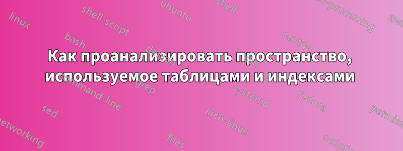 Как проанализировать пространство, используемое таблицами и индексами