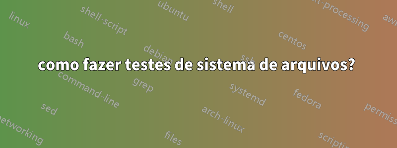 como fazer testes de sistema de arquivos?
