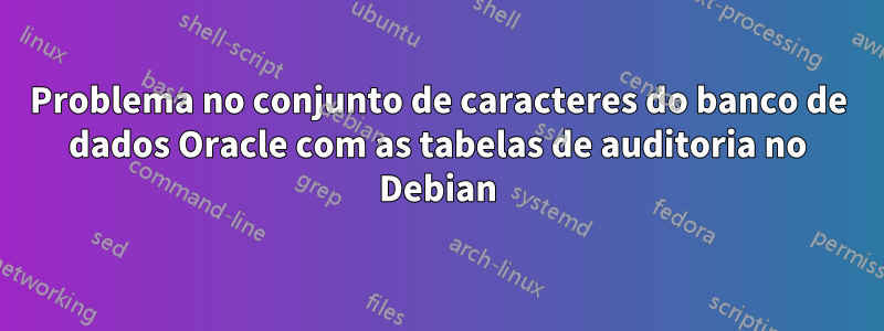 Problema no conjunto de caracteres do banco de dados Oracle com as tabelas de auditoria no Debian