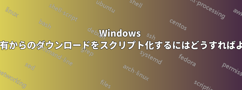 Windows ファイル共有からのダウンロードをスクリプト化するにはどうすればよいですか?